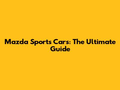 Mazda Sports Cars: The Ultimate Guide