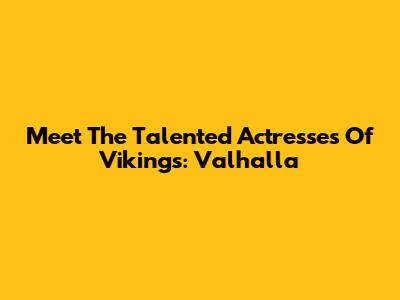 Meet The Talented Actresses Of Vikings: Valhalla
