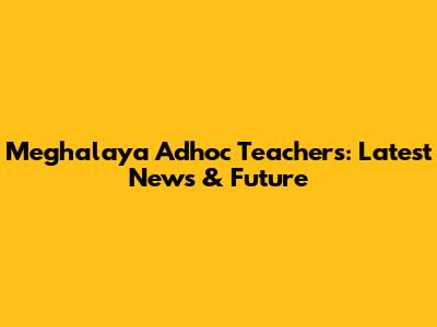 Meghalaya Adhoc Teachers: Latest News & Future