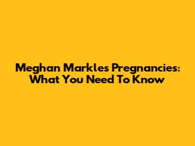 Meghan Markle's Pregnancies: What You Need To Know