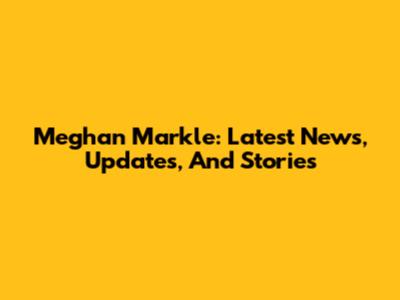 Meghan Markle: Latest News, Updates, And Stories