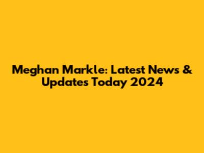 Meghan Markle: Latest News & Updates Today 2024
