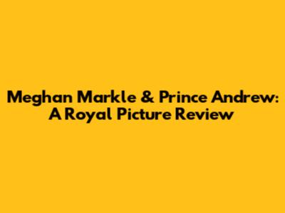 Meghan Markle & Prince Andrew: A Royal Picture Review