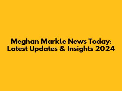 Meghan Markle News Today: Latest Updates & Insights 2024