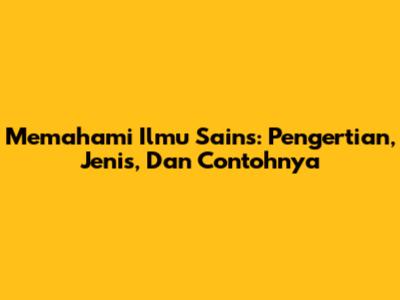 Memahami Ilmu Sains: Pengertian, Jenis, Dan Contohnya