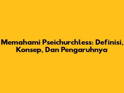 Memahami Pseichurchless: Definisi, Konsep, Dan Pengaruhnya