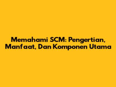 Memahami SCM: Pengertian, Manfaat, Dan Komponen Utama