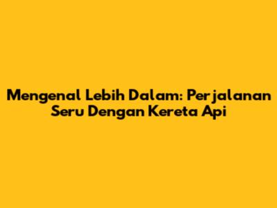 Mengenal Lebih Dalam: Perjalanan Seru Dengan Kereta Api