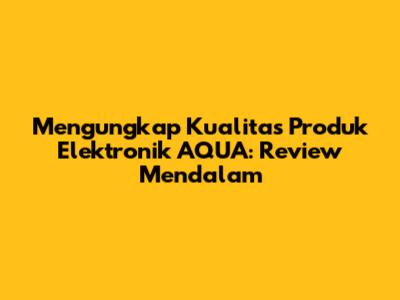 Mengungkap Kualitas Produk Elektronik AQUA: Review Mendalam