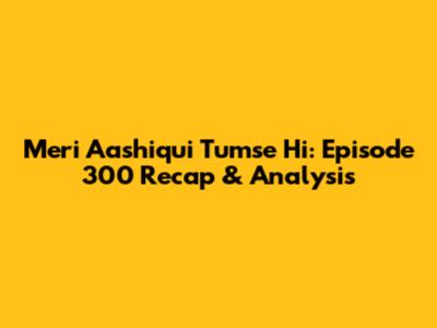 Meri Aashiqui Tumse Hi: Episode 300 Recap & Analysis