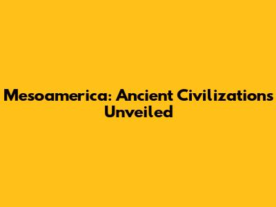 Mesoamerica: Ancient Civilizations Unveiled