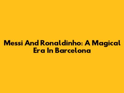 Messi And Ronaldinho: A Magical Era In Barcelona