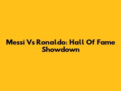 Messi Vs Ronaldo: Hall Of Fame Showdown