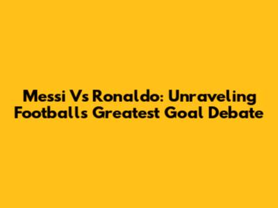 Messi Vs Ronaldo: Unraveling Football's Greatest Goal Debate