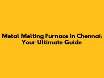 Metal Melting Furnace In Chennai: Your Ultimate Guide