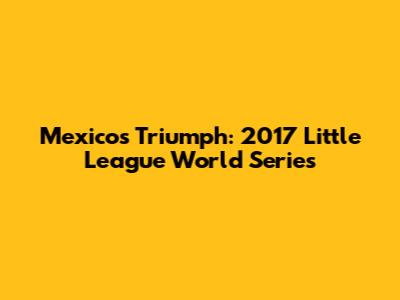 Mexico's Triumph: 2017 Little League World Series