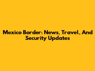 Mexico Border: News, Travel, And Security Updates