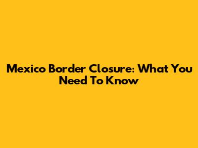 Mexico Border Closure: What You Need To Know