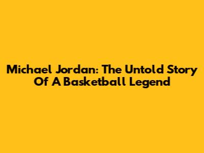 Michael Jordan: The Untold Story Of A Basketball Legend