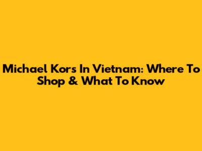 Michael Kors In Vietnam: Where To Shop & What To Know