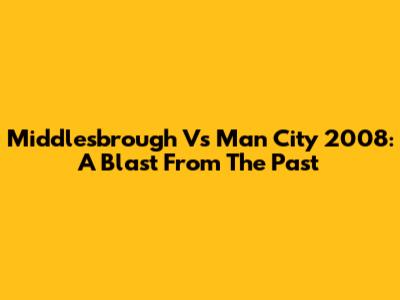 Middlesbrough Vs Man City 2008: A Blast From The Past