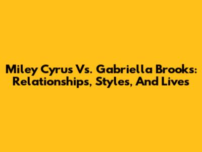 Miley Cyrus Vs. Gabriella Brooks: Relationships, Styles, And Lives