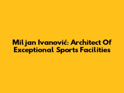 Miljan Ivanović: Architect Of Exceptional Sports Facilities