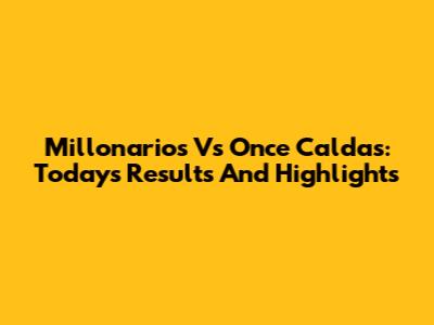 Millonarios Vs Once Caldas: Today's Results And Highlights