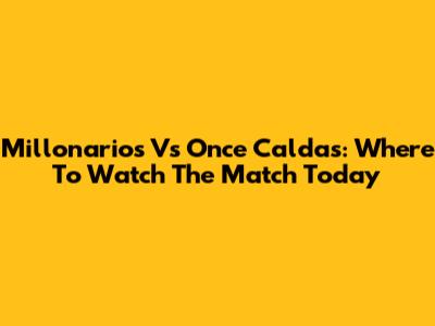 Millonarios Vs Once Caldas: Where To Watch The Match Today