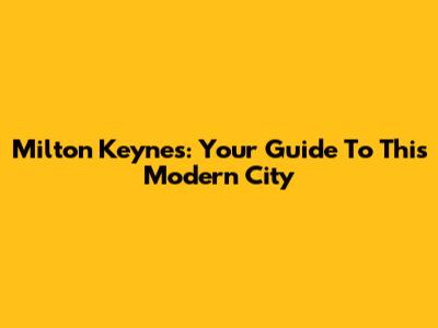 Milton Keynes: Your Guide To This Modern City