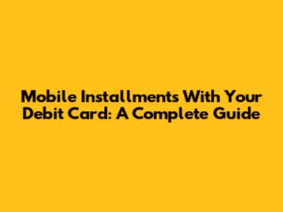 Mobile Installments With Your Debit Card: A Complete Guide