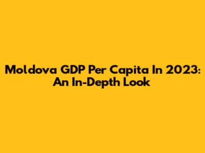 Moldova GDP Per Capita In 2023: An In-Depth Look