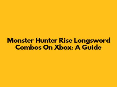 Monster Hunter Rise Longsword Combos On Xbox: A Guide
