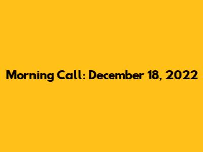 Morning Call: December 18, 2022