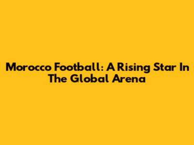 Morocco Football: A Rising Star In The Global Arena