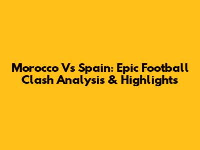Morocco Vs Spain: Epic Football Clash Analysis & Highlights