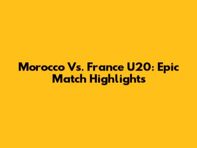 Morocco Vs. France U20: Epic Match Highlights