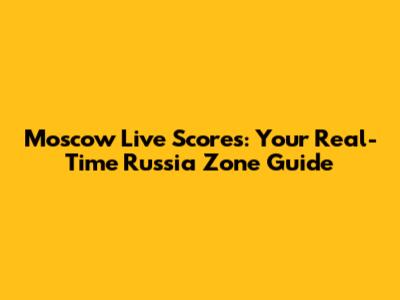 Moscow Live Scores: Your Real-Time Russia Zone Guide
