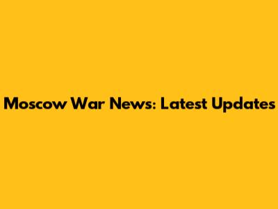 Moscow War News: Latest Updates