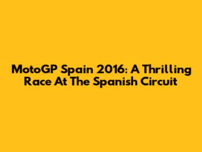 MotoGP Spain 2016: A Thrilling Race At The Spanish Circuit