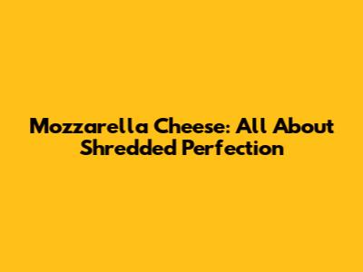 Mozzarella Cheese: All About Shredded Perfection