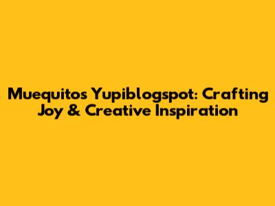 Muequitos Yupiblogspot: Crafting Joy & Creative Inspiration