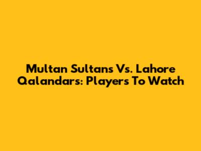 Multan Sultans Vs. Lahore Qalandars: Players To Watch