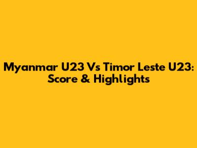 Myanmar U23 Vs Timor Leste U23: Score & Highlights