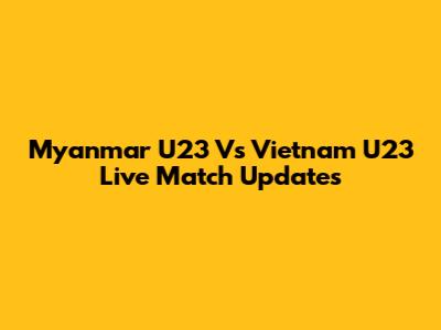 Myanmar U23 Vs Vietnam U23 Live Match Updates