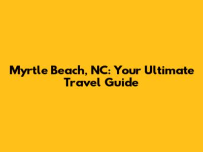 Myrtle Beach, NC: Your Ultimate Travel Guide