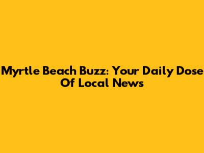 Myrtle Beach Buzz: Your Daily Dose Of Local News