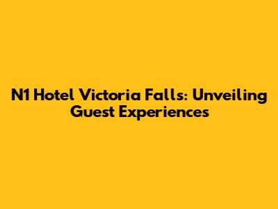 N1 Hotel Victoria Falls: Unveiling Guest Experiences