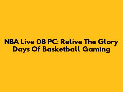NBA Live 08 PC: Relive The Glory Days Of Basketball Gaming