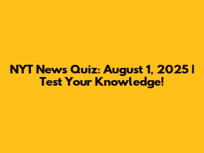 NYT News Quiz: August 1, 2025 | Test Your Knowledge!